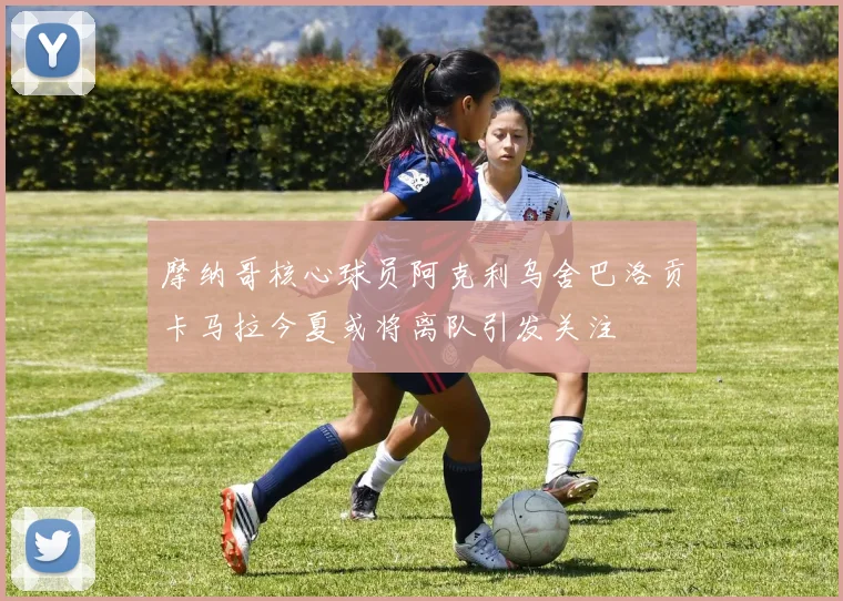 摩纳哥核心球员阿克利乌舍巴洛贡卡马拉今夏或将离队引发关注