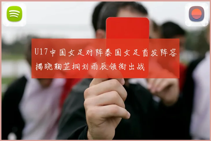 U17中国女足对阵泰国女足首发阵容揭晓鞠芷桐刘雨辰领衔出战