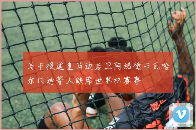 马卡报道皇马边后卫阿诺德卡瓦哈尔门迪等人缺席世界杯赛事