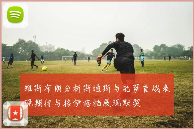 维斯布朗分析斯通斯与孔萨首战表现期待与格伊搭档展现默契