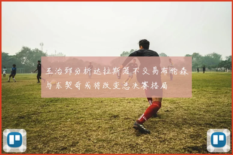 王治郅分析达拉斯若不交易布伦森与东契奇或将改变总决赛格局