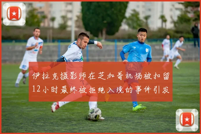 伊拉克摄影师在芝加哥机场被扣留12小时最终被拒绝入境的事件引发关注