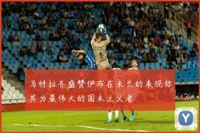 马特拉齐盛赞伊布在米兰的表现称其为最伟大的国米主义者