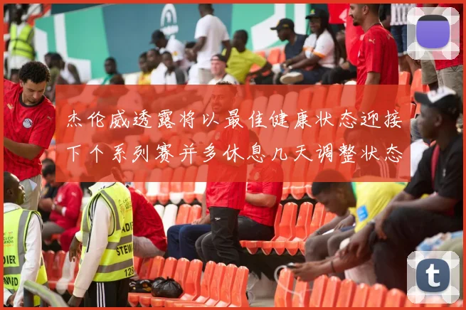 杰伦威透露将以最佳健康状态迎接下个系列赛并多休息几天调整状态