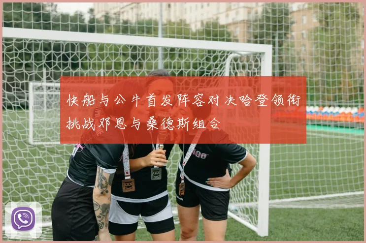 快船与公牛首发阵容对决哈登领衔挑战邓恩与桑德斯组合