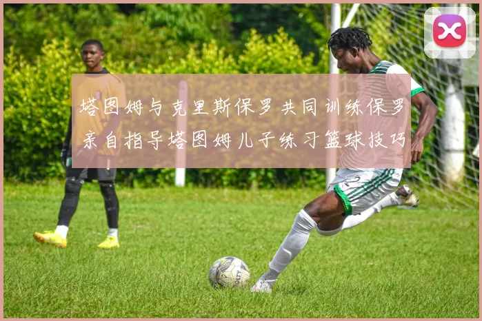 塔图姆与克里斯保罗共同训练保罗亲自指导塔图姆儿子练习篮球技巧