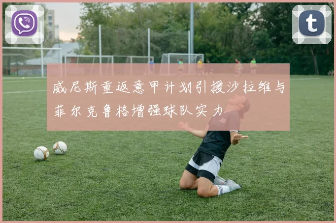 威尼斯重返意甲计划引援沙拉维与菲尔克鲁格增强球队实力