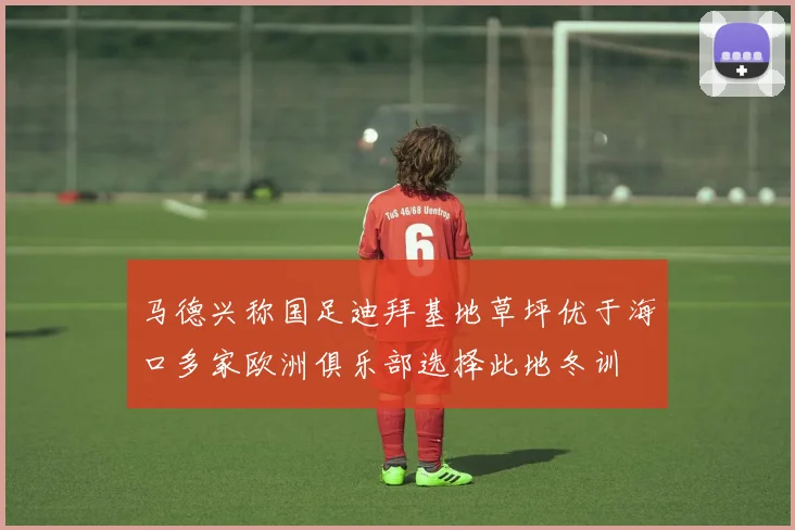 马德兴称国足迪拜基地草坪优于海口多家欧洲俱乐部选择此地冬训