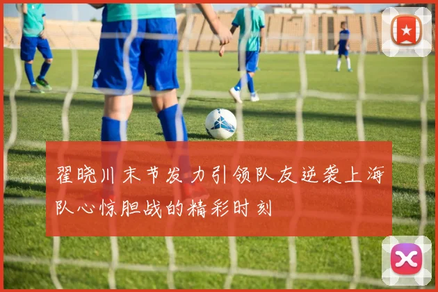 翟晓川末节发力引领队友逆袭上海队心惊胆战的精彩时刻