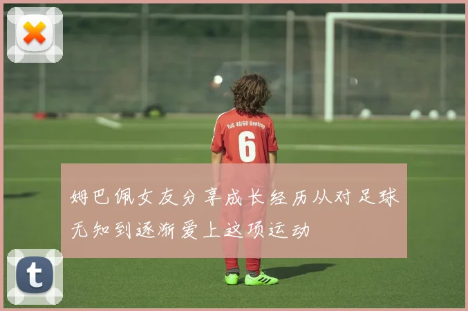 姆巴佩女友分享成长经历从对足球无知到逐渐爱上这项运动