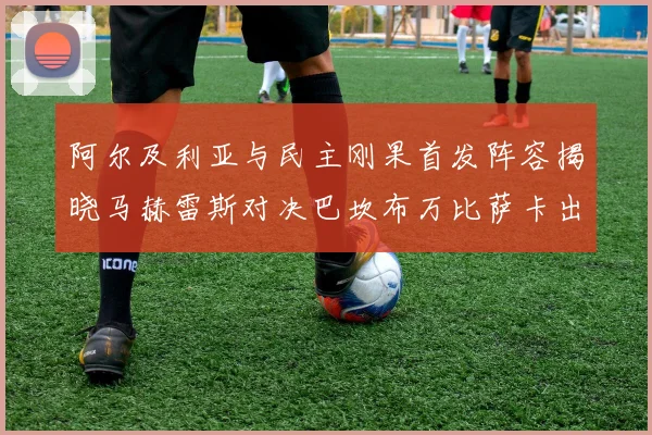 阿尔及利亚与民主刚果首发阵容揭晓马赫雷斯对决巴坎布万比萨卡出战