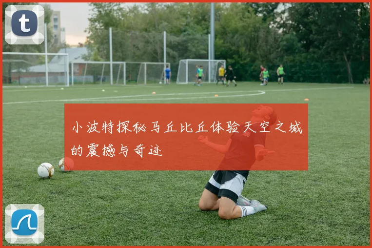 小波特探秘马丘比丘体验天空之城的震撼与奇迹