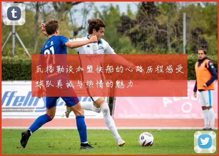 瓦格勒谈加盟快船的心路历程感受球队真诚与热情的魅力