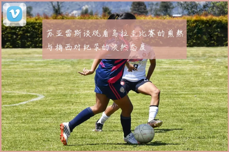苏亚雷斯谈观看乌拉圭比赛的煎熬与梅西对纪录的淡然态度