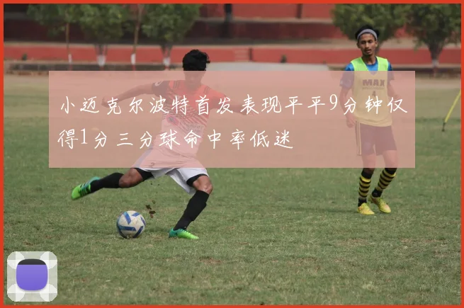 小迈克尔波特首发表现平平9分钟仅得1分三分球命中率低迷