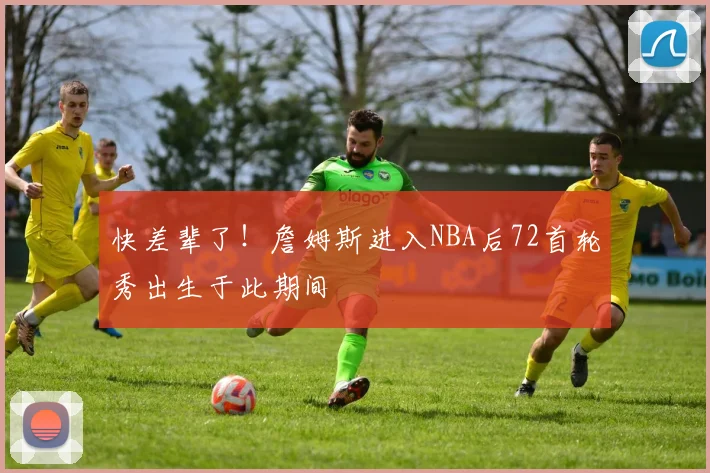 快差辈了！詹姆斯进入NBA后72首轮秀出生于此期间