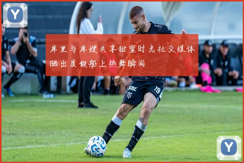 库里与库嫂共享甜蜜时光社交媒体晒出度假船上热舞瞬间