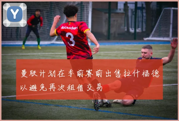 曼联计划在季前赛前出售拉什福德以避免再次租借交易