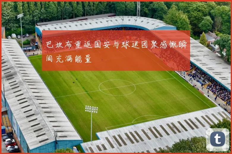 巴坎布重返国安与球迷团聚感慨瞬间充满能量
