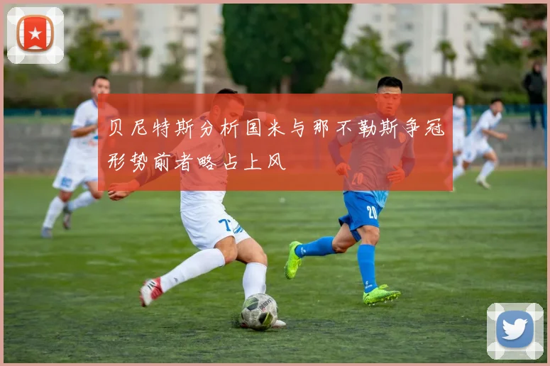 贝尼特斯分析国米与那不勒斯争冠形势前者略占上风