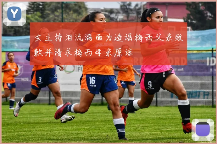 女主持泪流满面为造谣梅西父亲致歉并请求梅西母亲原谅